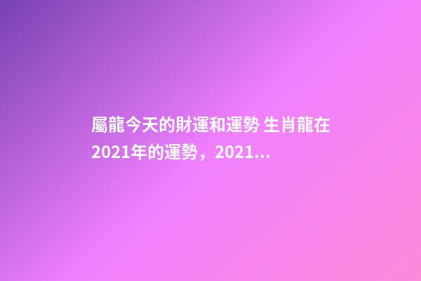 屬龍今天的財運和運勢 生肖龍在2021年的運勢，2021年生肖龍的全年運勢-第1張-觀點-玄機派